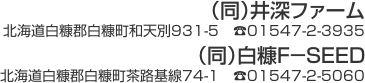 （同）井深ファーム　北海道白糠郡白糠町和天別931-5　TEL01547-2-3935／（同）白糠F－SEED　北海道白糠郡白糠町茶路基線74-1　TEL01547-2-5060