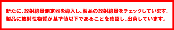新たに、放射線量測定器を導入し、製品の乗車線量ををチェックしています。製品に放射性物質が基準値以下であることを確認し、出荷しています。